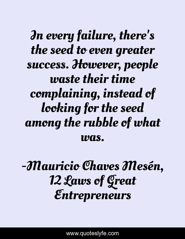 In every failure, there's the seed to even greater success. However, people waste their time complaining, instead of looking for the seed among the rubble of what was.