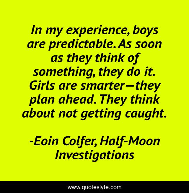 In my experience, boys are predictable. As soon as they think of something, they do it. Girls are smarter—they plan ahead. They think about not getting caught.