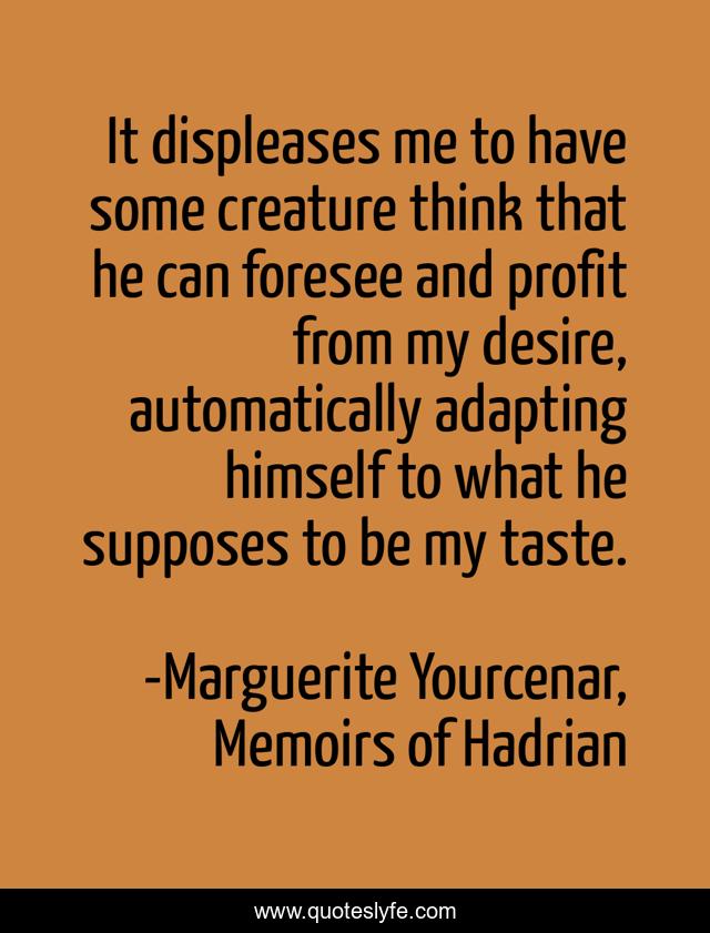 It displeases me to have some creature think that he can foresee and profit from my desire, automatically adapting himself to what he supposes to be my taste.
