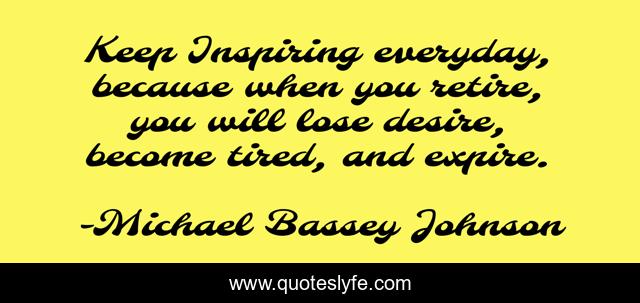 Keep Inspiring everyday, because when you retire, you will lose desire, become tired, and expire.