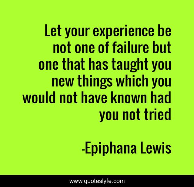 Let your experience be not one of failure but one that has taught you new things which you would not have known had you not tried