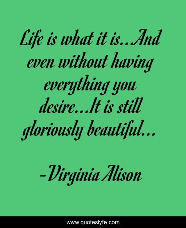Life is what it is...And even without having everything you desire...It is still gloriously beautiful...