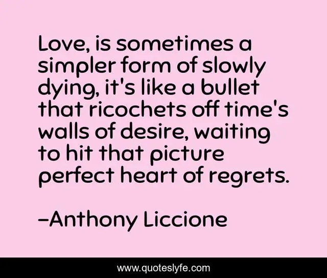 Love, is sometimes a simpler form of slowly dying, it's like a bullet that ricochets off time's walls of desire, waiting to hit that picture perfect heart of regrets.