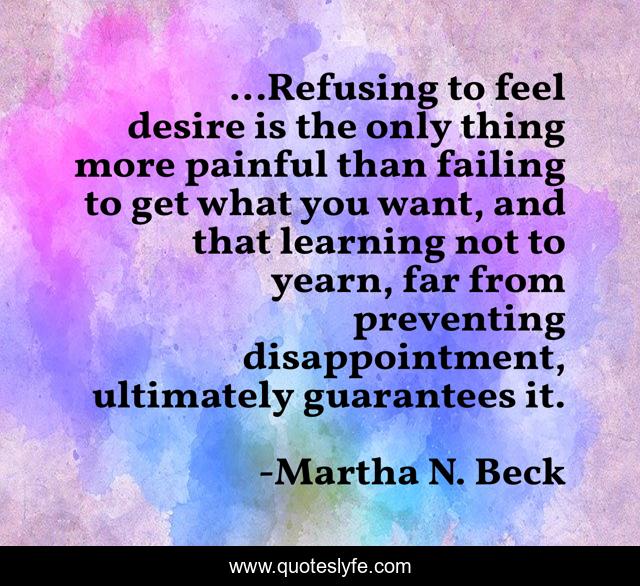 ...Refusing to feel desire is the only thing more painful than failing to get what you want, and that learning not to yearn, far from preventing disappointment, ultimately guarantees it.