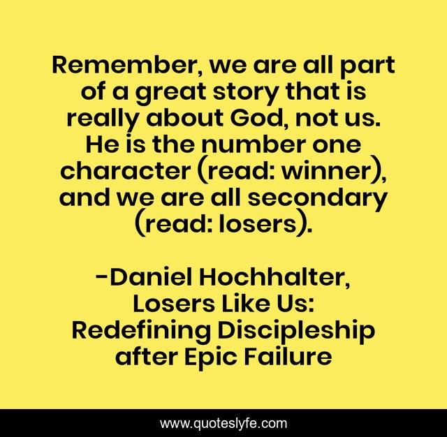 Remember, we are all part of a great story that is really about God, not us. He is the number one character (read: winner), and we are all secondary (read: losers).