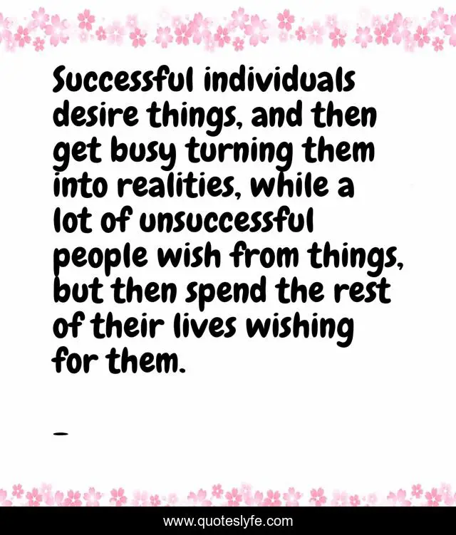 Successful individuals desire things, and then get busy turning them into realities, while a lot of unsuccessful people wish from things, but then spend the rest of their lives wishing for them.