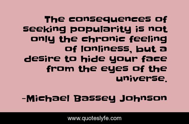 The consequences of seeking popularity is not only the chronic feeling of lonliness, but a desire to hide your face from the eyes of the universe.