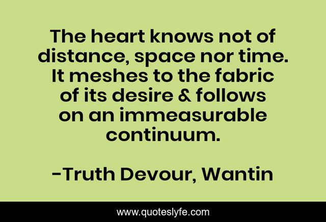 The heart knows not of distance, space nor time. It meshes to the fabric of its desire & follows on an immeasurable continuum.