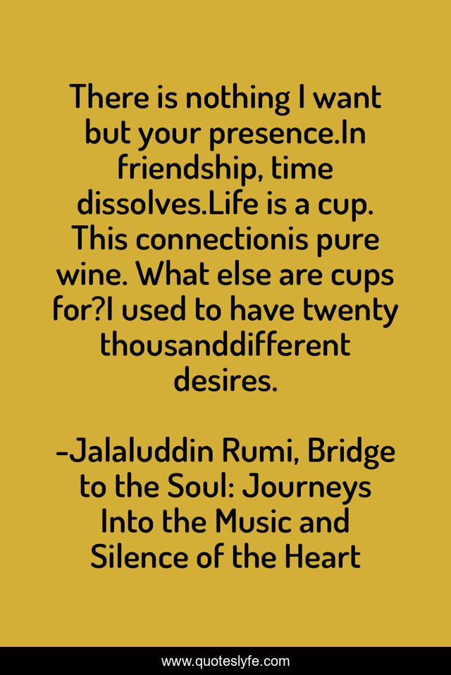 There is nothing I want but your presence.In friendship, time dissolves.Life is a cup. This connectionis pure wine. What else are cups for?I used to have twenty thousanddifferent desires.