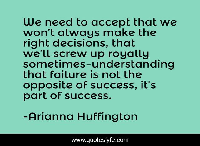 We need to accept that we won’t always make the right decisions, that we’ll screw up royally sometimes–understanding that failure is not the opposite of success, it’s part of success.