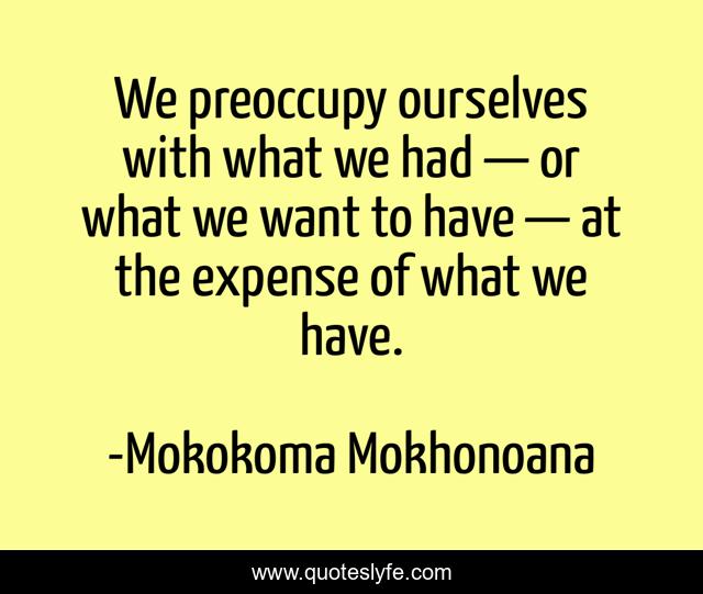 We preoccupy ourselves with what we had — or what we want to have — at the expense of what we have.
