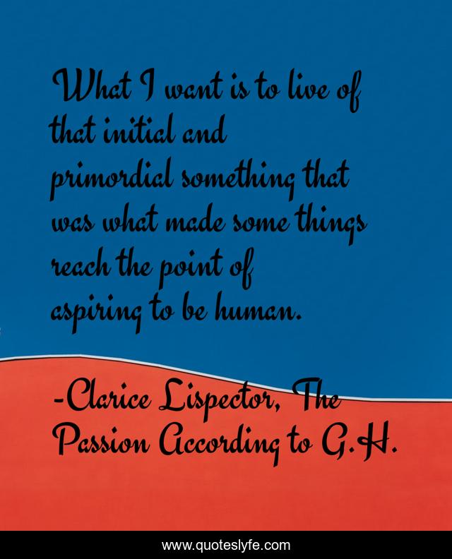 What I want is to live of that initial and primordial something that was what made some things reach the point of aspiring to be human.