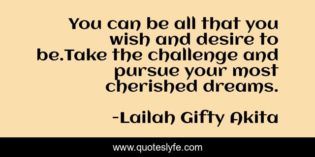 You can be all that you wish and desire to be.Take the challenge and pursue your most cherished dreams.