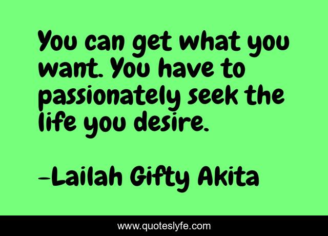 You can get what you want. You have to passionately seek the life you desire.