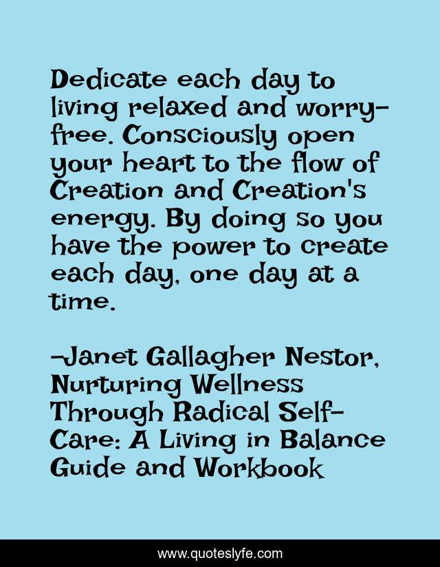 Dedicate each day to living relaxed and worry-free. Consciously open your heart to the flow of Creation and Creation's energy. By doing so you have the power to create each day, one day at a time.
