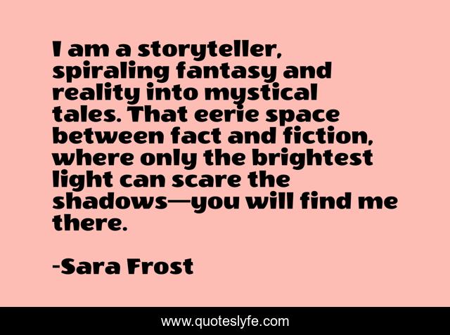 I am a storyteller, spiraling fantasy and reality into mystical tales. That eerie space between fact and fiction, where only the brightest light can scare the shadows—you will find me there.