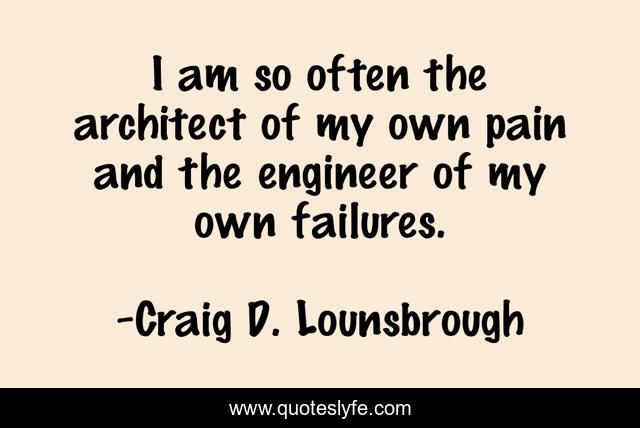 I am so often the architect of my own pain and the engineer of my own failures.