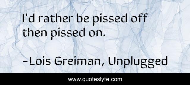I'd rather be pissed off then pissed on.