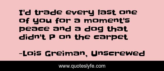 I'd trade every last one of you for a moment's peace and a dog that didn't P on the carpet