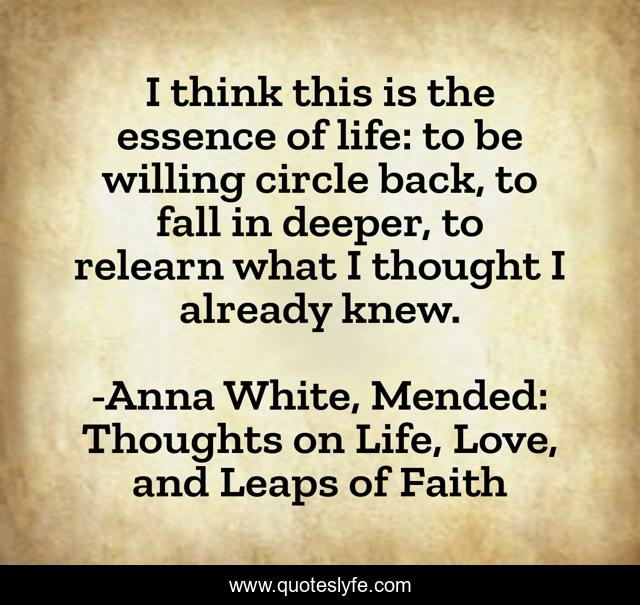 I think this is the essence of life: to be willing circle back, to fall in deeper, to relearn what I thought I already knew.