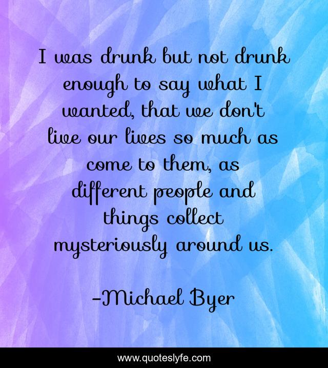 I was drunk but not drunk enough to say what I wanted, that we don't live our lives so much as come to them, as different people and things collect mysteriously around us.