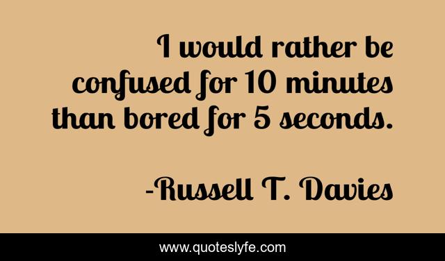 I would rather be confused for 10 minutes than bored for 5 seconds.