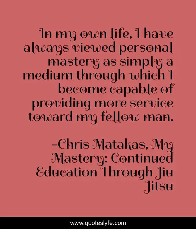 In my own life, I have always viewed personal mastery as simply a medium through which I become capable of providing more service toward my fellow man.
