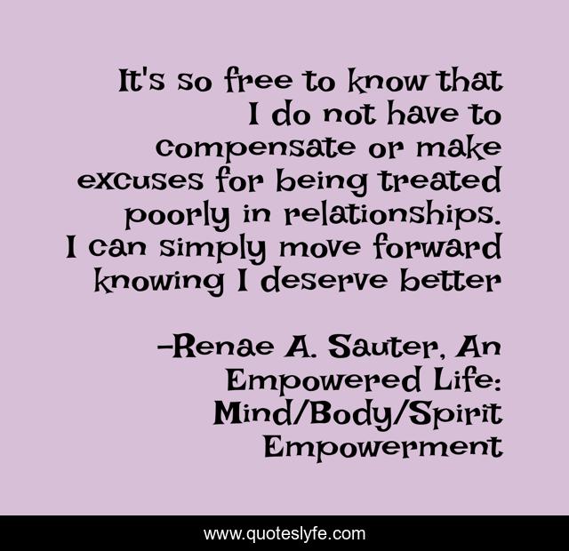 It's so free to know that I do not have to compensate or make excuses for being treated poorly in relationships. I can simply move forward knowing I deserve better
