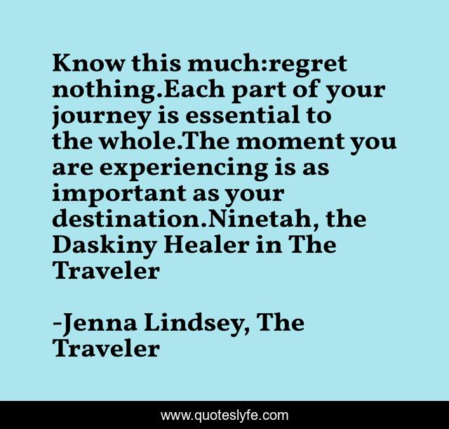 Know this much:regret nothing.Each part of your journey is essential to the whole.The moment you are experiencing is as important as your destination.Ninetah, the Daskiny Healer in The Traveler
