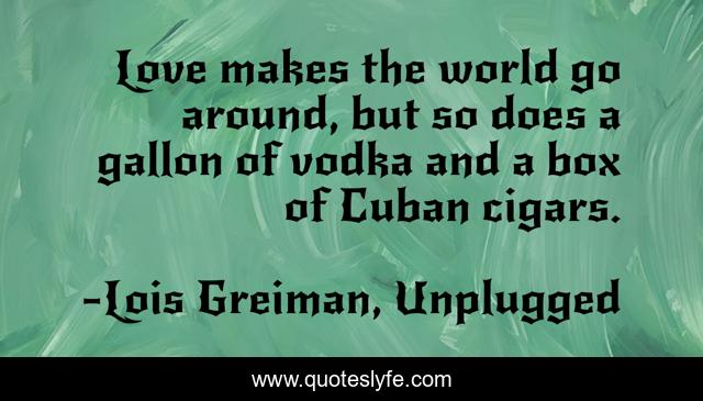 Love makes the world go around, but so does a gallon of vodka and a box of Cuban cigars.