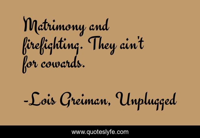 Matrimony and firefighting. They ain't for cowards.