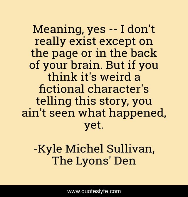 Meaning, yes -- I don't really exist except on the page or in the back of your brain. But if you think it's weird a fictional character's telling this story, you ain't seen what happened, yet.
