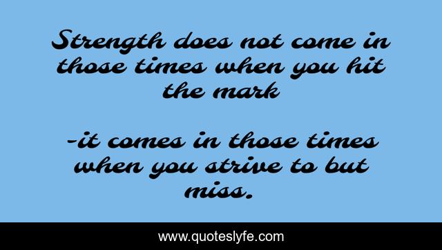 Strength does not come in those times when you hit the mark
