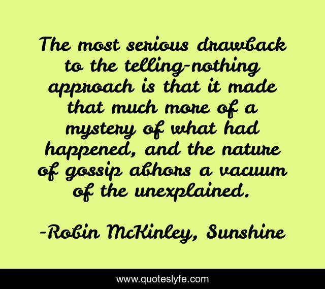 The most serious drawback to the telling-nothing approach is that it made that much more of a mystery of what had happened, and the nature of gossip abhors a vacuum of the unexplained.