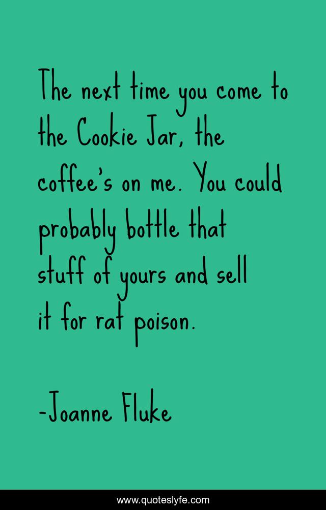 The next time you come to the Cookie Jar, the coffee’s on me. You could probably bottle that stuff of yours and sell it for rat poison.