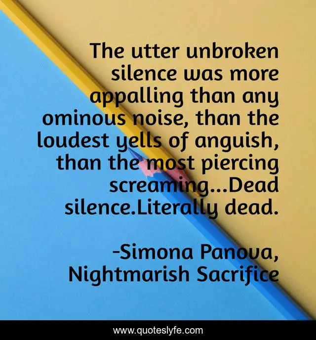 The utter unbroken silence was more appalling than any ominous noise, than the loudest yells of anguish, than the most piercing screaming...Dead silence.Literally dead.