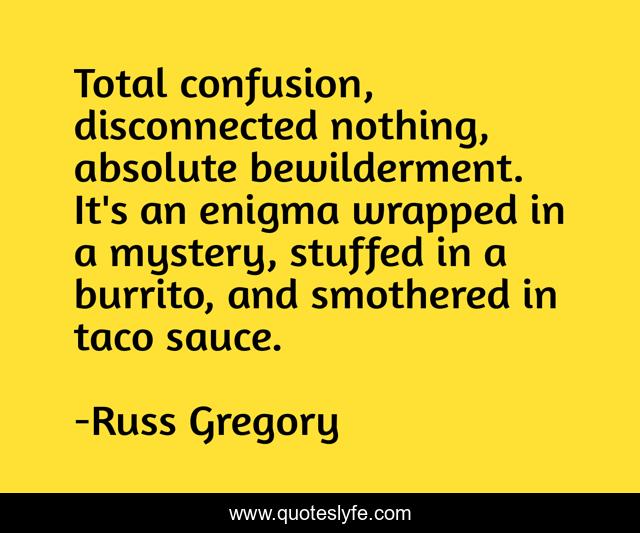Total confusion, disconnected nothing, absolute bewilderment. It's an enigma wrapped in a mystery, stuffed in a burrito, and smothered in taco sauce.
