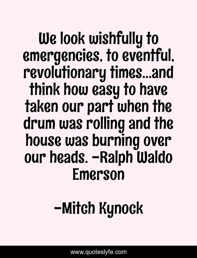 We look wishfully to emergencies, to eventful, revolutionary times...and think how easy to have taken our part when the drum was rolling and the house was burning over our heads. -Ralph Waldo Emerson