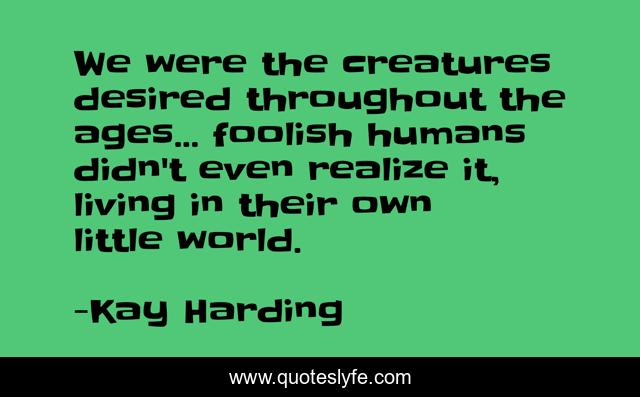 We were the creatures desired throughout the ages... foolish humans didn't even realize it, living in their own little world.