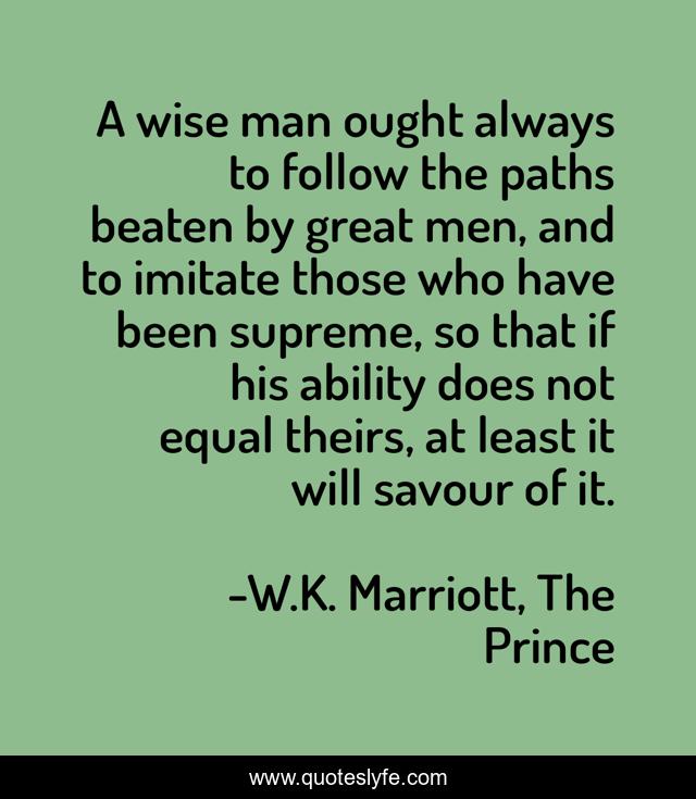 A wise man ought always to follow the paths beaten by great men, and to imitate those who have been supreme, so that if his ability does not equal theirs, at least it will savour of it.