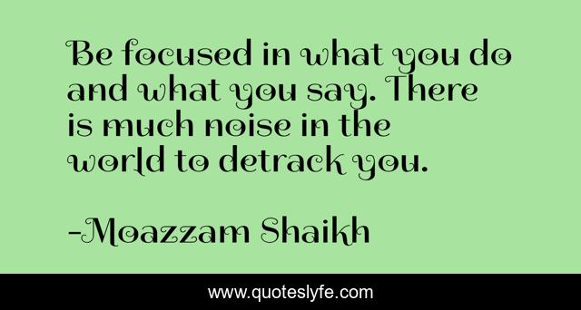 Be focused in what you do and what you say. There is much noise in the world to detrack you.
