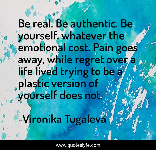 Be real. Be authentic. Be yourself, whatever the emotional cost. Pain goes away, while regret over a life lived trying to be a plastic version of yourself does not.