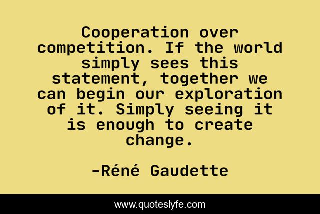 Cooperation over competition. If the world simply sees this statement, together we can begin our exploration of it. Simply seeing it is enough to create change.