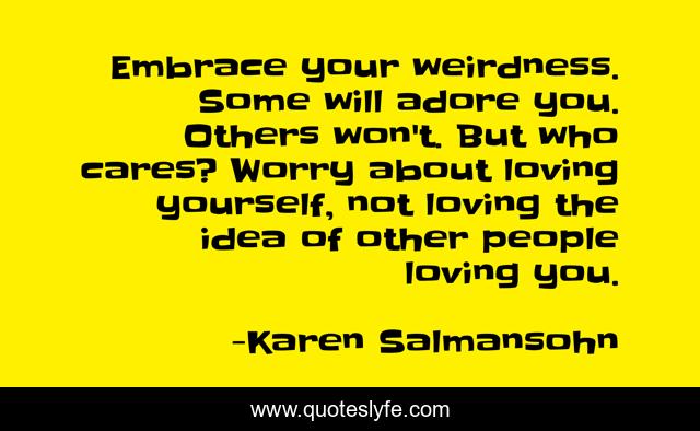 Embrace your weirdness. Some will adore you. Others won't. But who cares? Worry about loving yourself, not loving the idea of other people loving you.