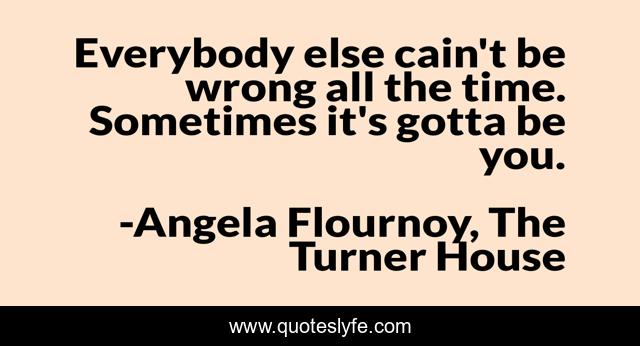 Everybody else cain't be wrong all the time. Sometimes it's gotta be you.
