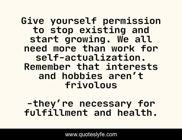 Give yourself permission to stop existing and start growing. We all need more than work for self-actualization. Remember that interests and hobbies aren’t frivolous
