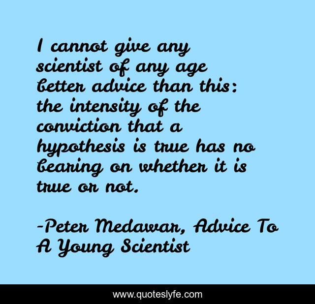 I cannot give any scientist of any age better advice than this: the intensity of the conviction that a hypothesis is true has no bearing on whether it is true or not.