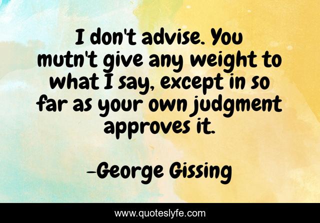I don't advise. You mutn't give any weight to what I say, except in so far as your own judgment approves it.