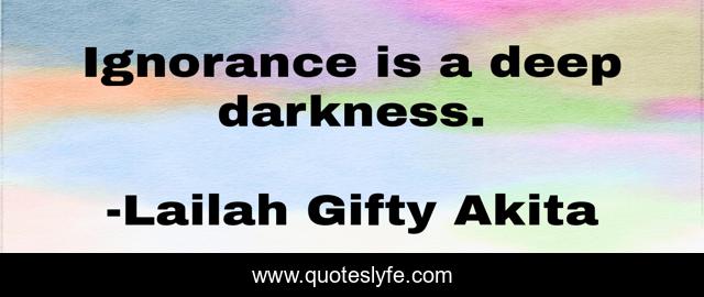 Ignorance is a deep darkness.