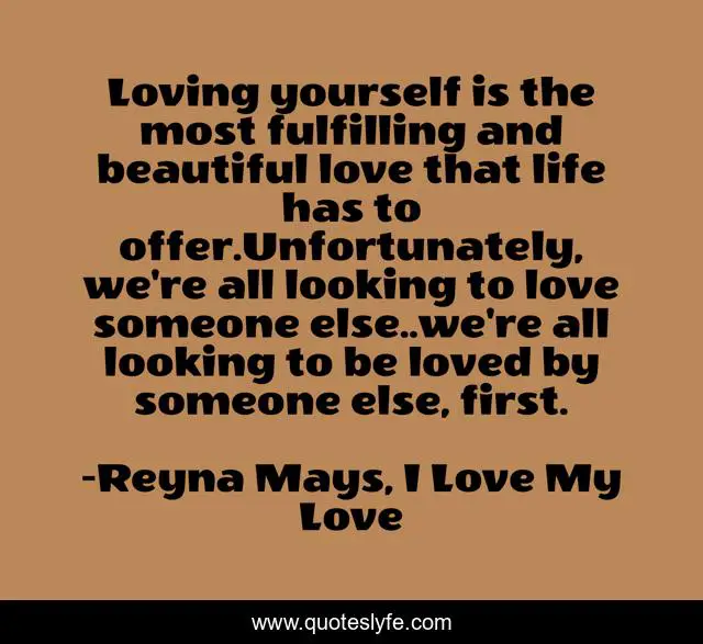 Loving yourself is the most fulfilling and beautiful love that life has to offer.Unfortunately, we're all looking to love someone else..we're all looking to be loved by someone else, first.